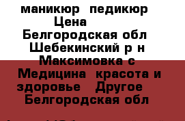 маникюр, педикюр › Цена ­ 500 - Белгородская обл., Шебекинский р-н, Максимовка с. Медицина, красота и здоровье » Другое   . Белгородская обл.